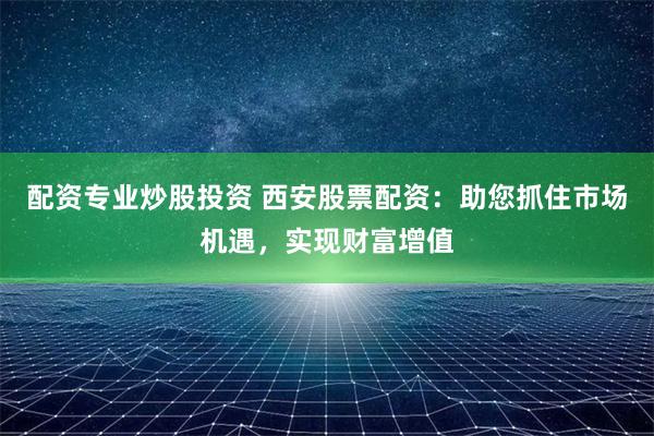 配资专业炒股投资 西安股票配资：助您抓住市场机遇，实现财富增值