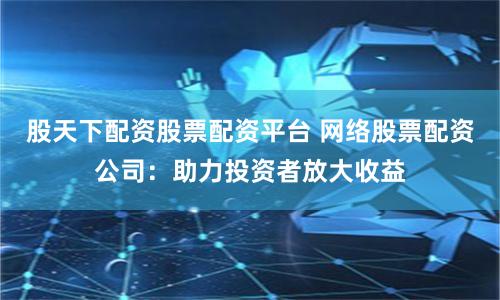 股天下配资股票配资平台 网络股票配资公司：助力投资者放大收益