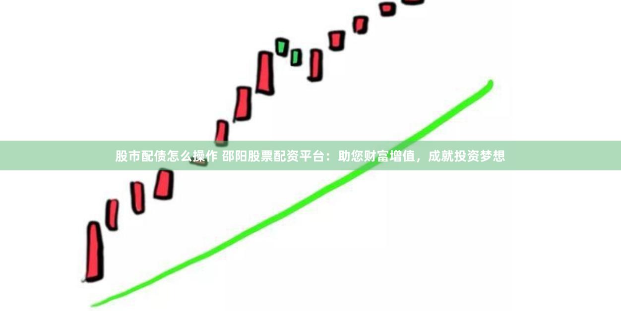 股市配债怎么操作 邵阳股票配资平台：助您财富增值，成就投资梦想
