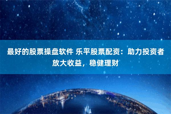 最好的股票操盘软件 乐平股票配资:助力投资者放大收益,稳健理财