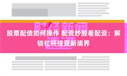 股票配债如何操作 配资炒股看配资:解锁杠杆投资新境界