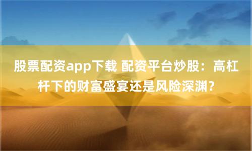 股票配资app下载 配资平台炒股：高杠杆下的财富盛宴还是风险深渊？