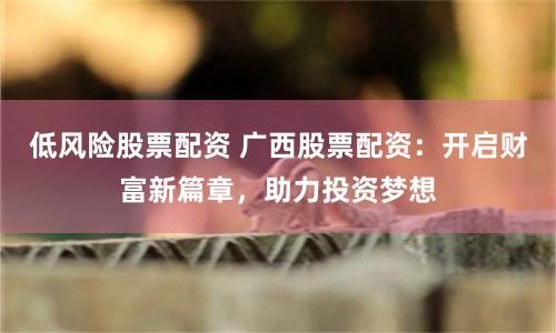 低风险股票配资 广西股票配资:开启财富新篇章,助力投资梦想