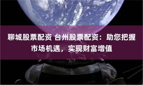 聊城股票配资 台州股票配资：助您把握市场机遇，实现财富增值