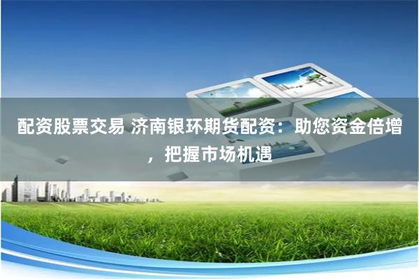 配资股票交易 济南银环期货配资：助您资金倍增，把握市场机遇