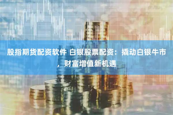 股指期货配资软件 白银股票配资：撬动白银牛市，财富增值新机遇