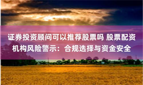 证券投资顾问可以推荐股票吗 股票配资机构风险警示：合规选择与资金安全