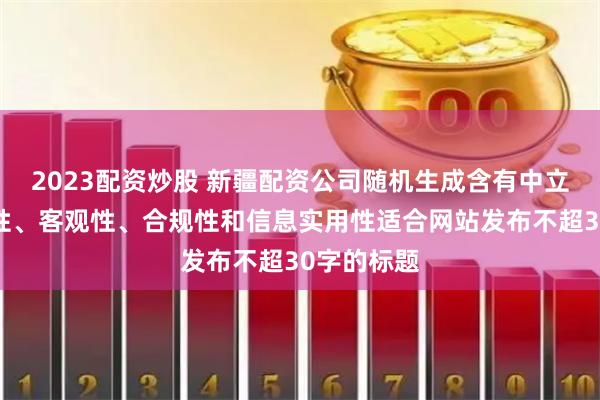 2023配资炒股 新疆配资公司随机生成含有中立性、权威性、客观性、合规性和信息实用性适合网站发布不超30字的标题