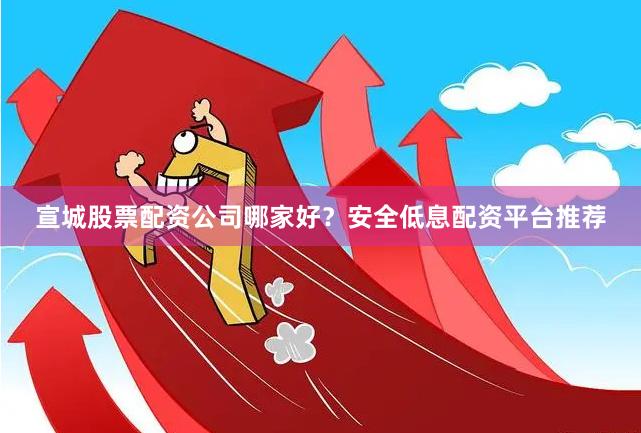宣城股票配资公司哪家好？安全低息配资平台推荐