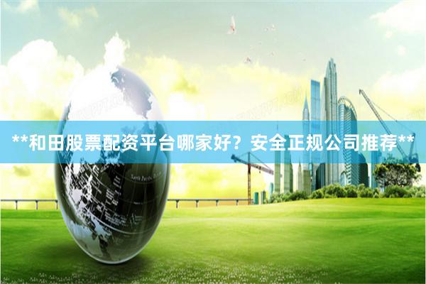 **和田股票配资平台哪家好？安全正规公司推荐**